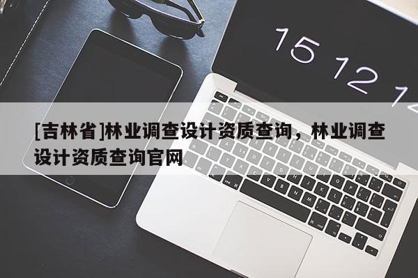 [吉林省]林業(yè)調查設計資質查詢，林業(yè)調查設計資質查詢官網(wǎng)