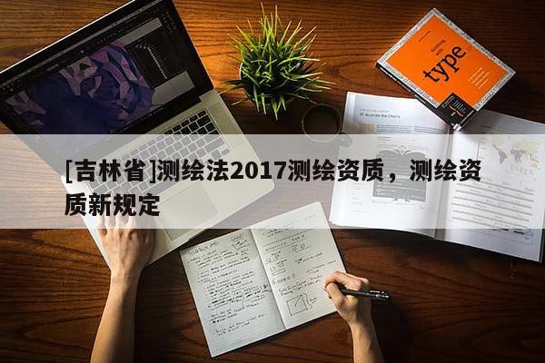 [吉林省]測(cè)繪法2017測(cè)繪資質(zhì)，測(cè)繪資質(zhì)新規(guī)定