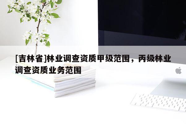 [吉林省]林業(yè)調查資質甲級范圍，丙級林業(yè)調查資質業(yè)務范圍