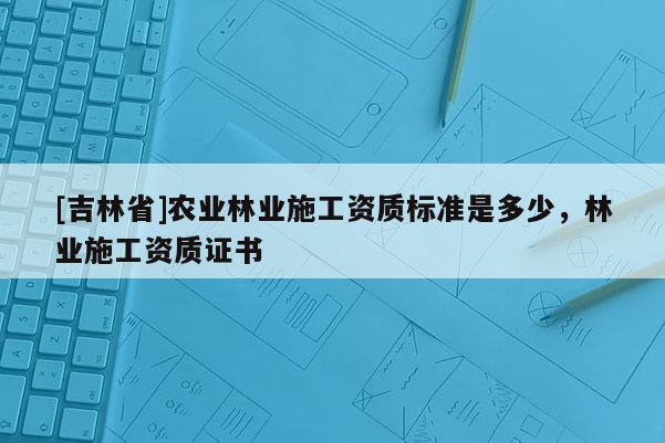 [吉林省]農(nóng)業(yè)林業(yè)施工資質(zhì)標(biāo)準(zhǔn)是多少，林業(yè)施工資質(zhì)證書