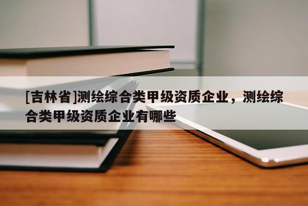 [吉林省]測繪綜合類甲級資質(zhì)企業(yè)，測繪綜合類甲級資質(zhì)企業(yè)有哪些