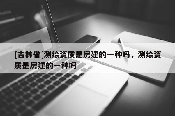 [吉林省]測繪資質(zhì)是房建的一種嗎，測繪資質(zhì)是房建的一種嗎