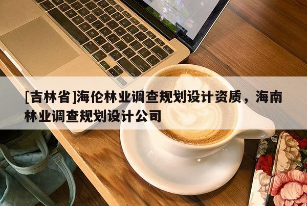 [吉林省]海倫林業(yè)調(diào)查規(guī)劃設(shè)計資質(zhì)，海南林業(yè)調(diào)查規(guī)劃設(shè)計公司