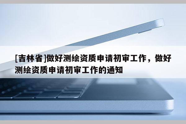 [吉林省]做好測(cè)繪資質(zhì)申請(qǐng)初審工作，做好測(cè)繪資質(zhì)申請(qǐng)初審工作的通知