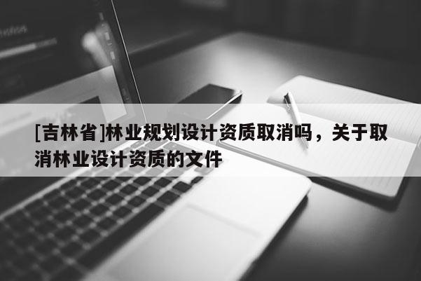 [吉林省]林業(yè)規(guī)劃設(shè)計資質(zhì)取消嗎，關(guān)于取消林業(yè)設(shè)計資質(zhì)的文件