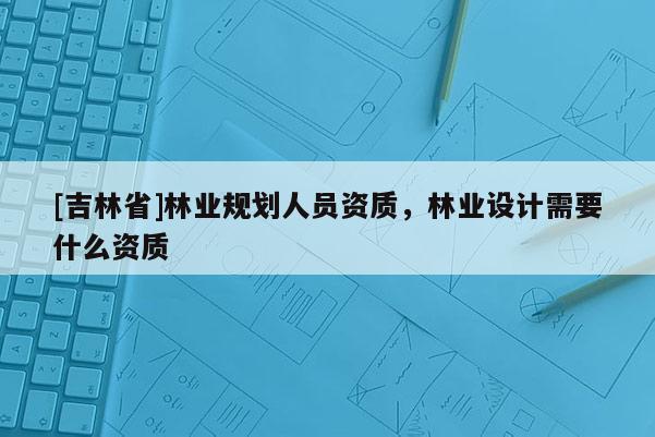 [吉林省]林業(yè)規(guī)劃人員資質(zhì)，林業(yè)設(shè)計(jì)需要什么資質(zhì)