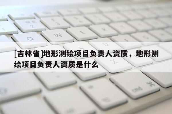 [吉林省]地形測(cè)繪項(xiàng)目負(fù)責(zé)人資質(zhì)，地形測(cè)繪項(xiàng)目負(fù)責(zé)人資質(zhì)是什么