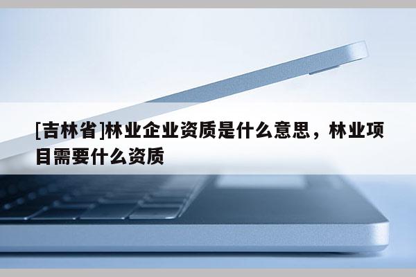 [吉林省]林業(yè)企業(yè)資質(zhì)是什么意思，林業(yè)項(xiàng)目需要什么資質(zhì)