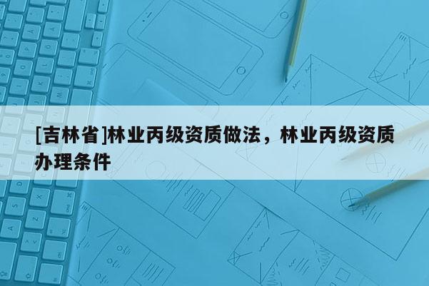 [吉林省]林業(yè)丙級資質(zhì)做法，林業(yè)丙級資質(zhì)辦理條件