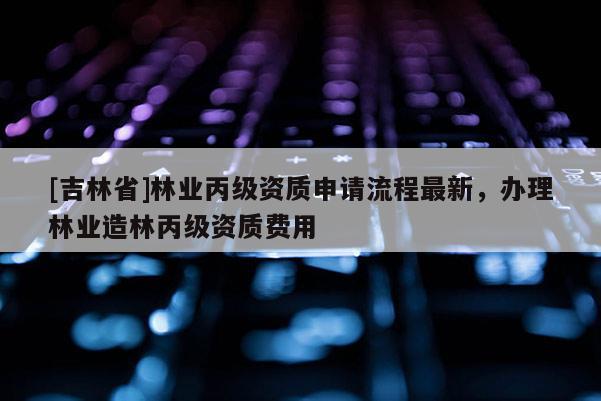 [吉林省]林業(yè)丙級資質(zhì)申請流程最新，辦理林業(yè)造林丙級資質(zhì)費(fèi)用