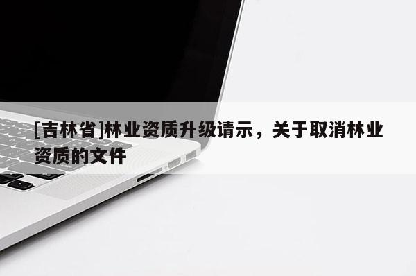 [吉林省]林業(yè)資質(zhì)升級(jí)請示，關(guān)于取消林業(yè)資質(zhì)的文件