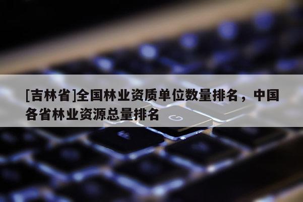 [吉林省]全國林業(yè)資質(zhì)單位數(shù)量排名，中國各省林業(yè)資源總量排名