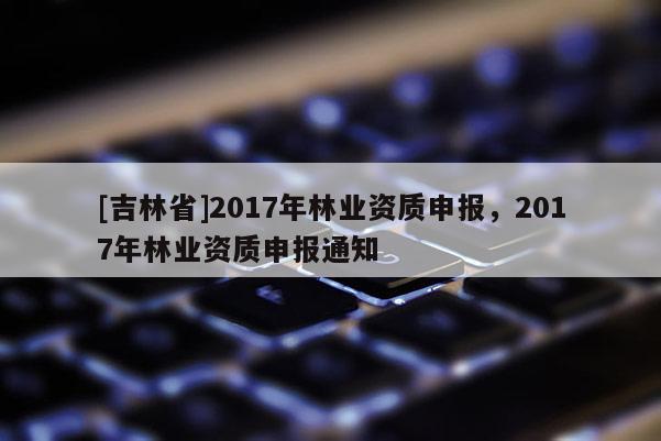 [吉林省]2017年林業(yè)資質申報，2017年林業(yè)資質申報通知