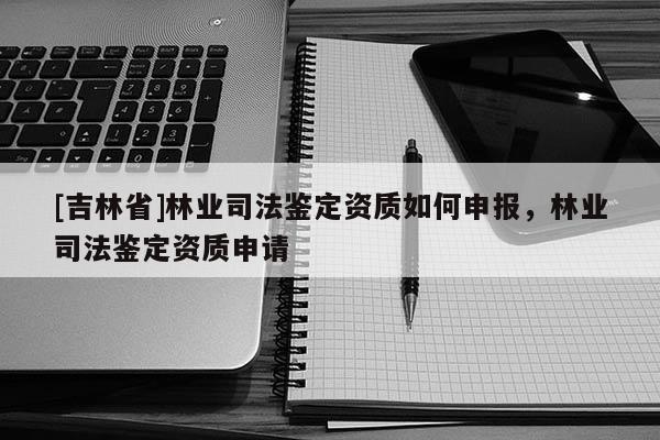 [吉林省]林業(yè)司法鑒定資質(zhì)如何申報，林業(yè)司法鑒定資質(zhì)申請