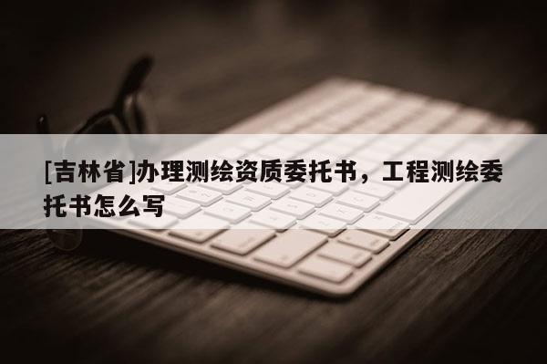 [吉林省]辦理測繪資質(zhì)委托書，工程測繪委托書怎么寫