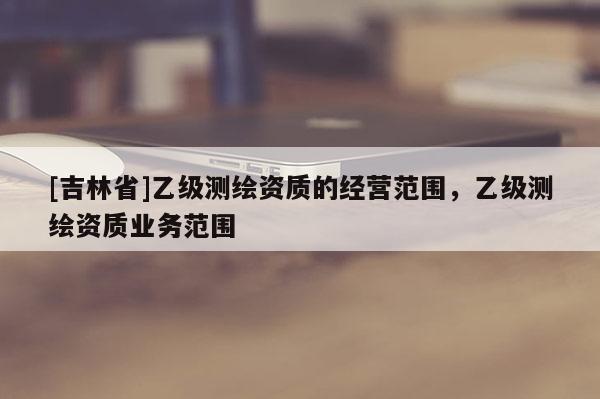 [吉林省]乙級(jí)測(cè)繪資質(zhì)的經(jīng)營范圍，乙級(jí)測(cè)繪資質(zhì)業(yè)務(wù)范圍