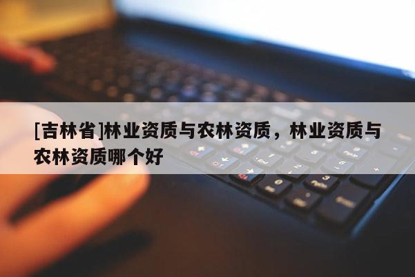 [吉林省]林業(yè)資質(zhì)與農(nóng)林資質(zhì)，林業(yè)資質(zhì)與農(nóng)林資質(zhì)哪個(gè)好