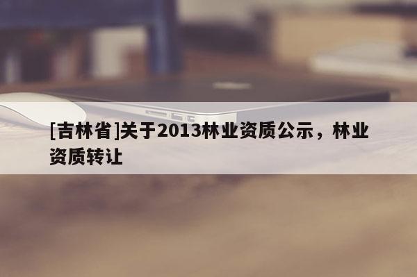 [吉林省]關(guān)于2013林業(yè)資質(zhì)公示，林業(yè)資質(zhì)轉(zhuǎn)讓