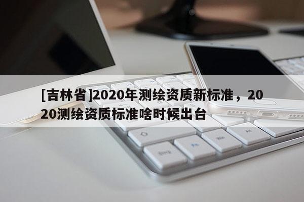 [吉林省]2020年測(cè)繪資質(zhì)新標(biāo)準(zhǔn)，2020測(cè)繪資質(zhì)標(biāo)準(zhǔn)啥時(shí)候出臺(tái)