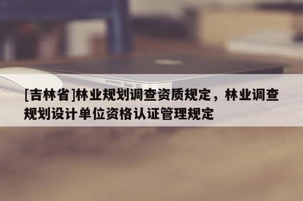 [吉林省]林業(yè)規(guī)劃調(diào)查資質(zhì)規(guī)定，林業(yè)調(diào)查規(guī)劃設(shè)計單位資格認(rèn)證管理規(guī)定