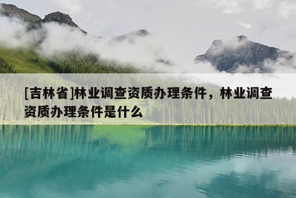 [吉林省]林業(yè)調(diào)查資質(zhì)辦理?xiàng)l件，林業(yè)調(diào)查資質(zhì)辦理?xiàng)l件是什么