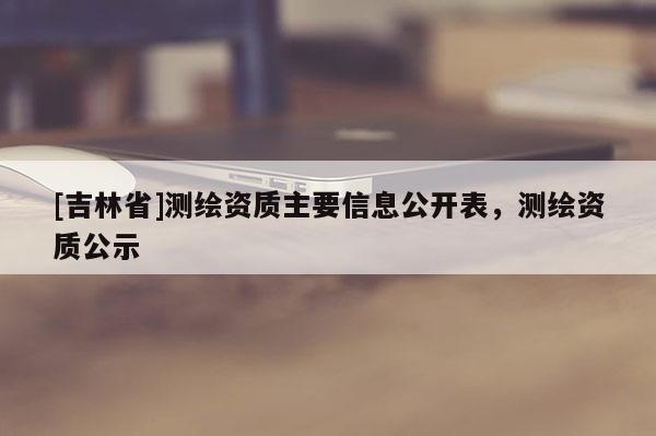 [吉林省]測(cè)繪資質(zhì)主要信息公開(kāi)表，測(cè)繪資質(zhì)公示