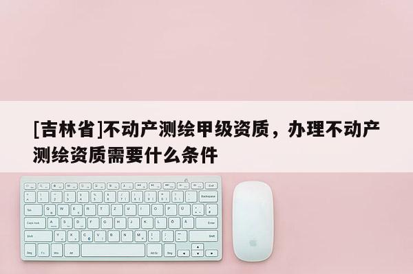 [吉林省]不動產(chǎn)測繪甲級資質(zhì)，辦理不動產(chǎn)測繪資質(zhì)需要什么條件