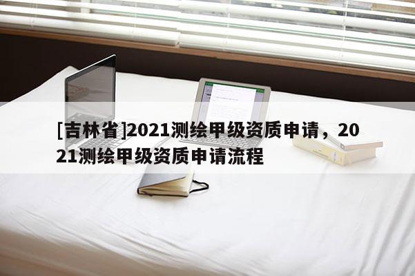 [吉林省]2021測繪甲級資質(zhì)申請，2021測繪甲級資質(zhì)申請流程