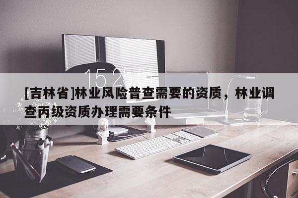 [吉林省]林業(yè)風險普查需要的資質，林業(yè)調查丙級資質辦理需要條件