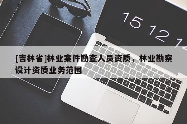 [吉林省]林業(yè)案件勘查人員資質(zhì)，林業(yè)勘察設(shè)計(jì)資質(zhì)業(yè)務(wù)范圍