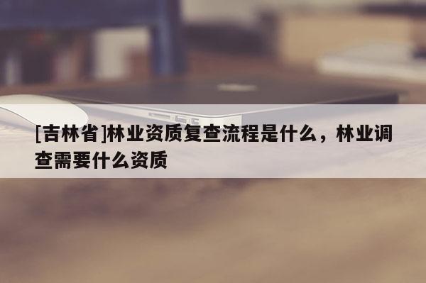 [吉林省]林業(yè)資質復查流程是什么，林業(yè)調查需要什么資質