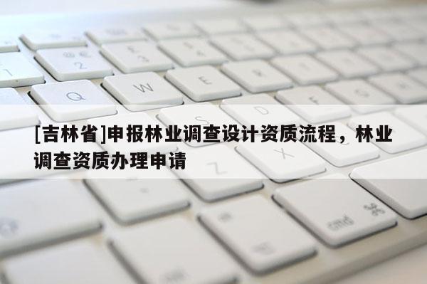 [吉林省]申報林業(yè)調(diào)查設(shè)計資質(zhì)流程，林業(yè)調(diào)查資質(zhì)辦理申請