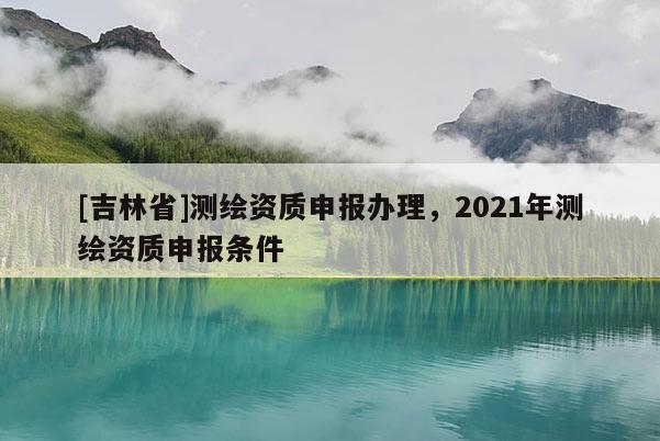 [吉林省]測(cè)繪資質(zhì)申報(bào)辦理，2021年測(cè)繪資質(zhì)申報(bào)條件