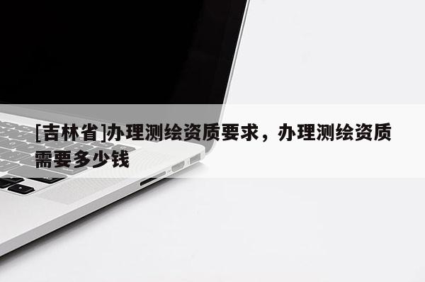 [吉林省]辦理測繪資質(zhì)要求，辦理測繪資質(zhì)需要多少錢