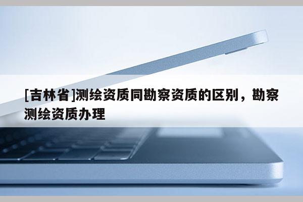 [吉林省]測(cè)繪資質(zhì)同勘察資質(zhì)的區(qū)別，勘察測(cè)繪資質(zhì)辦理