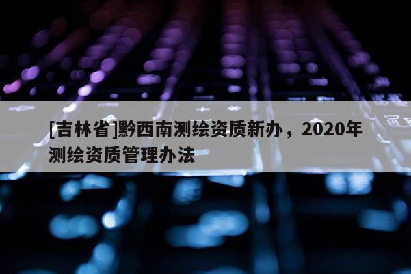 [吉林省]黔西南測繪資質(zhì)新辦，2020年測繪資質(zhì)管理辦法