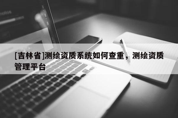 [吉林省]測繪資質(zhì)系統(tǒng)如何查重，測繪資質(zhì)管理平臺