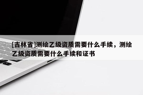 [吉林省]測(cè)繪乙級(jí)資質(zhì)需要什么手續(xù)，測(cè)繪乙級(jí)資質(zhì)需要什么手續(xù)和證書(shū)