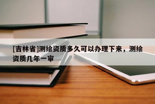 [吉林省]測繪資質(zhì)多久可以辦理下來，測繪資質(zhì)幾年一審