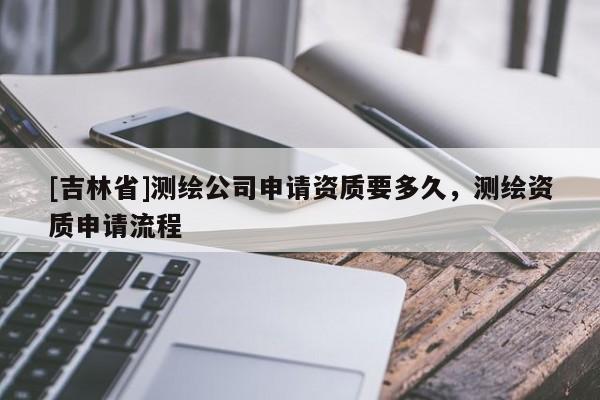 [吉林省]測繪公司申請資質(zhì)要多久，測繪資質(zhì)申請流程