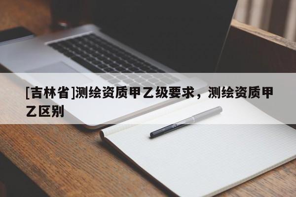 [吉林省]測繪資質(zhì)甲乙級要求，測繪資質(zhì)甲乙區(qū)別