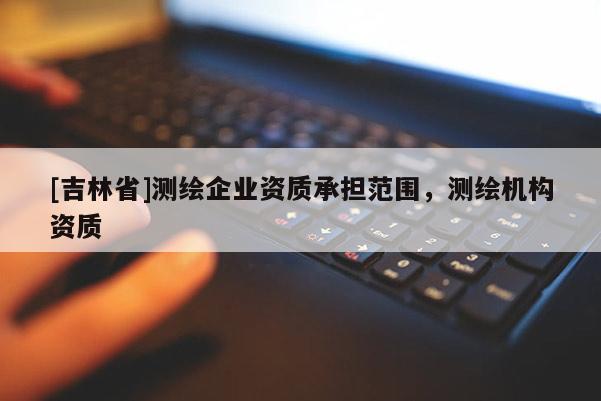 [吉林省]測繪企業(yè)資質(zhì)承擔(dān)范圍，測繪機構(gòu)資質(zhì)