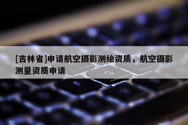 [吉林省]申請(qǐng)航空攝影測(cè)繪資質(zhì)，航空攝影測(cè)量資質(zhì)申請(qǐng)