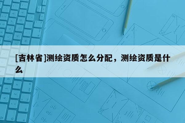 [吉林省]測繪資質(zhì)怎么分配，測繪資質(zhì)是什么