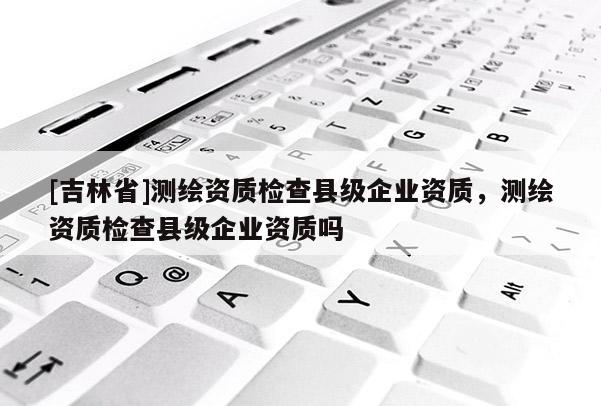 [吉林省]測(cè)繪資質(zhì)檢查縣級(jí)企業(yè)資質(zhì)，測(cè)繪資質(zhì)檢查縣級(jí)企業(yè)資質(zhì)嗎