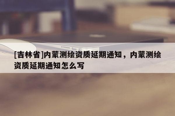 [吉林省]內(nèi)蒙測繪資質(zhì)延期通知，內(nèi)蒙測繪資質(zhì)延期通知怎么寫