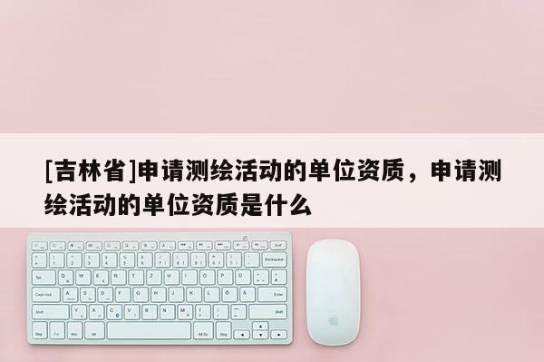 [吉林省]申請測繪活動的單位資質(zhì)，申請測繪活動的單位資質(zhì)是什么