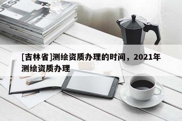 [吉林省]測繪資質(zhì)辦理的時間，2021年測繪資質(zhì)辦理