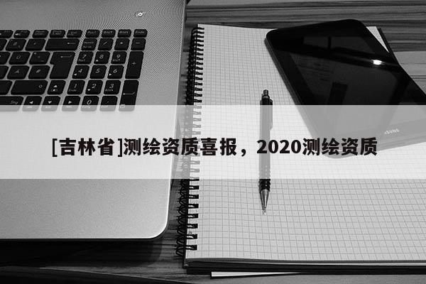 [吉林省]測(cè)繪資質(zhì)喜報(bào)，2020測(cè)繪資質(zhì)