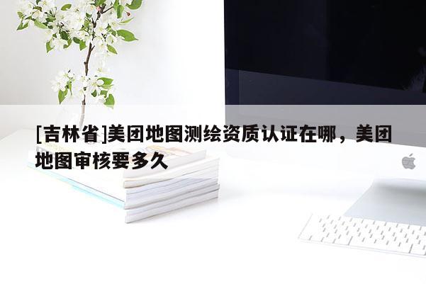 [吉林省]美團(tuán)地圖測繪資質(zhì)認(rèn)證在哪，美團(tuán)地圖審核要多久